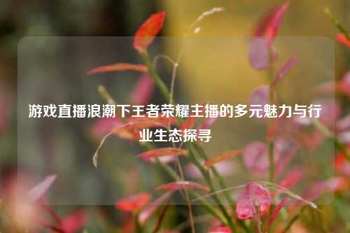 游戏直播浪潮下王者荣耀主播的多元魅力与行业生态探寻