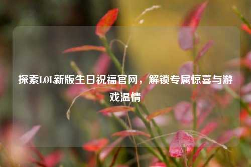 探索LOL新版生日祝福官网，解锁专属惊喜与游戏温情