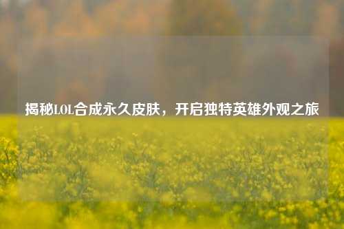 揭秘LOL合成永久皮肤,开启独特英雄外观之旅