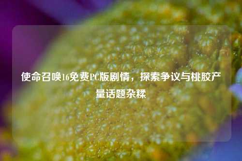 使命召唤16免费PC版剧情,探索争议与桃胶产量话题杂糅