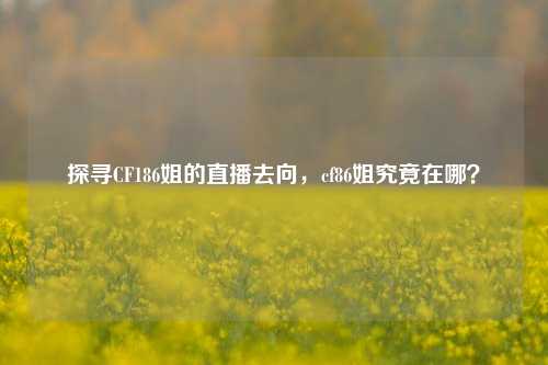 探寻CF186姐的直播去向，cf86姐究竟在哪？