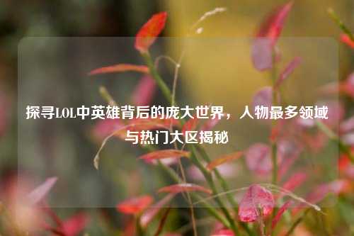 探寻LOL中英雄背后的庞大世界,人物最多领域与热门大区揭秘