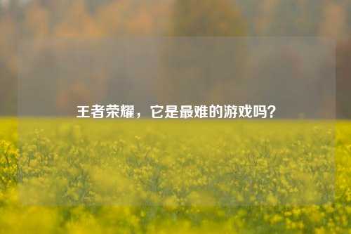 王者荣耀,它是最难的游戏吗?
