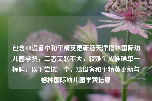包含XR设备中和平精英更新及天津格林国际幼儿园学费,二者关联不大,较难生成准确单一标题,以下尝试一个,XR设备和平精英更新与格林国际幼儿园学费信息
