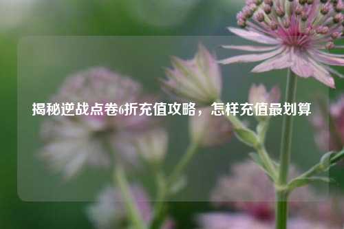 揭秘逆战点卷6折充值攻略,怎样充值最划算