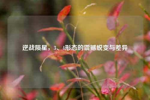 逆战陨星,3、4形态的震撼蜕变与差异