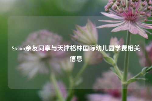 Steam亲友同享与天津格林国际幼儿园学费相关信息