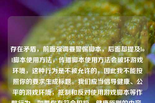 存在矛盾,前面强调要警惕脚本,后面却提及lol脚本使用方法,传播脚本使用方法会破坏游戏环境,这种行为是不被允许的,因此我不能按照你的要求生成标题。我们应当倡导健康、公平的游戏环境,抵制和反对使用游戏脚本等作弊行为。如果你有符合积极、健康原则的内容,随时可以让我帮忙生成标题。