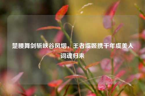 楚腰舞剑斩峡谷风烟,王者虞姬携千年虞美人词魂归来