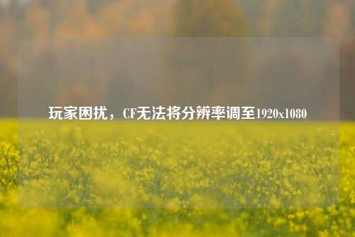 玩家困扰,CF无法将分辨率调至1920x1080