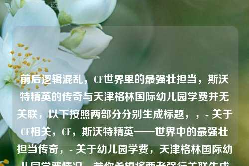 前后逻辑混乱，CF世界里的最强壮担当，斯沃特精英的传奇与天津格林国际幼儿园学费并无关联，以下按照两部分分别生成标题，，- 关于CF相关，CF，斯沃特精英——世界中的最强壮担当传奇，- 关于幼儿园学费，天津格林国际幼儿园学费情况，若你希望将两者强行关联生成一个标题，可改为，从CF斯沃特精英传奇到天津格林国际幼儿园学费探秘 ，但此关联较为牵强。你可以明确需求，以便我更好地为你服务。