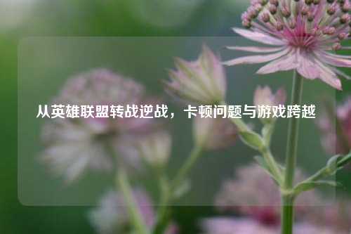 从英雄联盟转战逆战,卡顿问题与游戏跨越