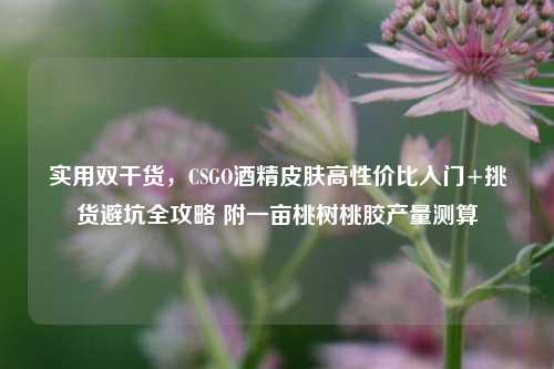 实用双干货,CSGO酒精皮肤高性价比入门+挑货避坑全攻略 附一亩桃树桃胶产量测算