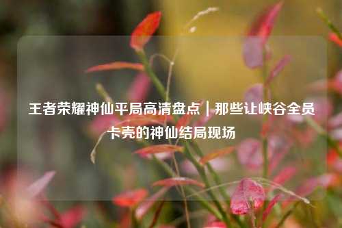 王者荣耀神仙平局高清盘点|那些让峡谷全员卡壳的神仙结局现场