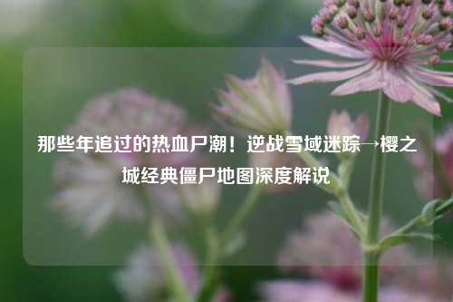 那些年追过的热血尸潮!逆战雪域迷踪→樱之城经典僵尸地图深度解说