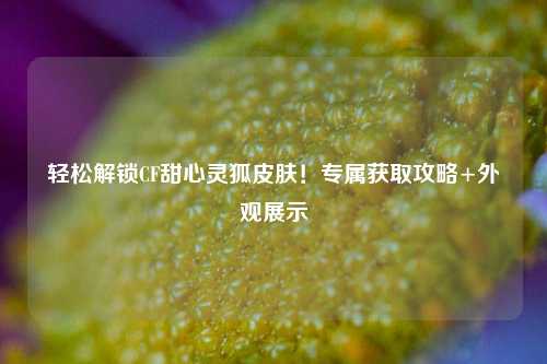轻松解锁CF甜心灵狐皮肤！专属获取攻略+外观展示