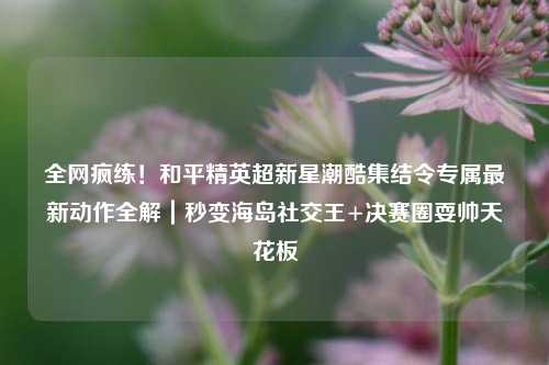 全网疯练!和平精英超新星潮酷集结令专属最新动作全解|秒变海岛社交王+决赛圈耍帅天花板