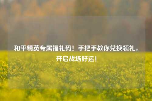 和平精英专属福礼码!手把手教你兑换领礼,开启战场好运!