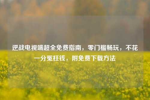 逆战电视端超全免费指南,零门槛畅玩,不花一分冤枉钱,附免费下载方法
