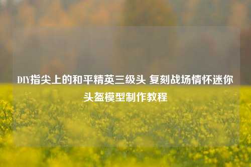 DIY指尖上的和平精英三级头 复刻战场情怀迷你头盔模型制作教程