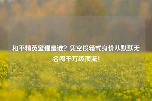 和平精英蜜獾是谁?凭空投箱式身价从默默无名闯千万级顶流!
