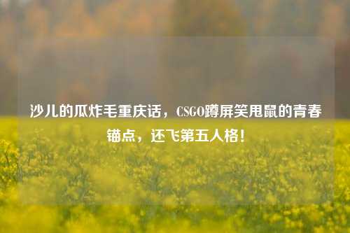 沙儿的瓜炸毛重庆话,CSGO蹲屏笑甩鼠的青春锚点,还飞第五人格!