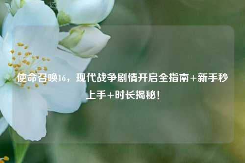 使命召唤16,现代战争剧情开启全指南+新手秒上手+时长揭秘!