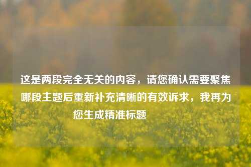 这是两段完全无关的内容,请您确认需要聚焦哪段主题后重新补充清晰的有效诉求,我再为您生成精准标题😊