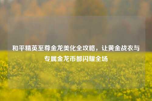 和平精英至尊金龙美化全攻略,让黄金战衣与专属金龙币都闪耀全场