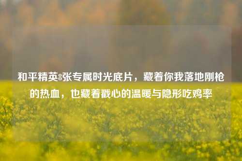 和平精英8张专属时光底片，藏着你我落地刚枪的热血，也藏着戳心的温暖与隐形吃鸡率