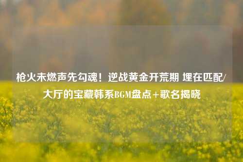 枪火未燃声先勾魂!逆战黄金开荒期 埋在匹配/大厅的宝藏韩系BGM盘点+歌名揭晓