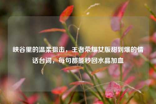 峡谷里的温柔狙击，王者荣耀女版甜到爆的情话台词，每句都能秒回水晶加血
