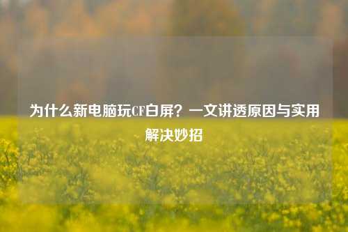 为什么新电脑玩CF白屏？一文讲透原因与实用解决妙招