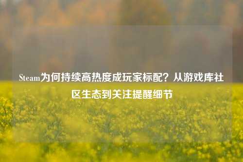 Steam为何持续高热度成玩家标配?从游戏库社区生态到关注提醒细节