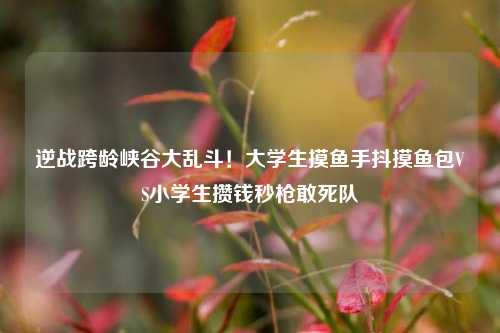逆战跨龄峡谷大乱斗!大学生摸鱼手抖摸鱼包VS小学生攒钱秒枪敢死队