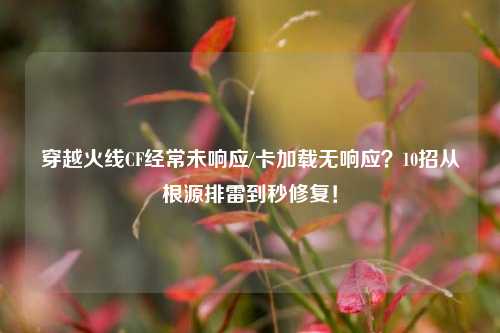 穿越火线CF经常未响应/卡加载无响应?10招从根源排雷到秒修复!
