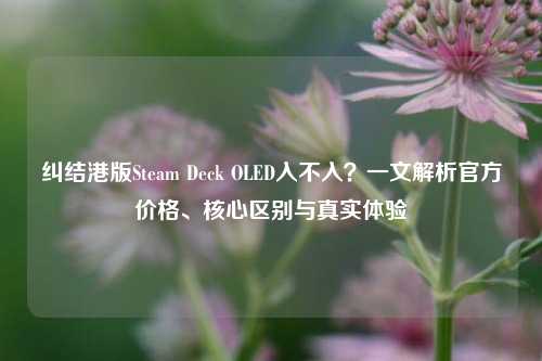 纠结港版Steam Deck OLED入不入?一文解析官方价格、核心区别与真实体验