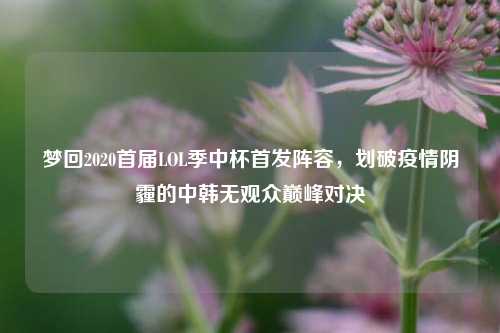 梦回2020首届LOL季中杯首发阵容,划破疫情阴霾的中韩无观众巅峰对决