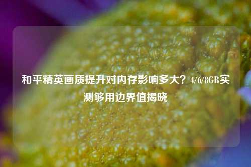 和平精英画质提升对内存影响多大?4/6/8GB实测够用边界值揭晓