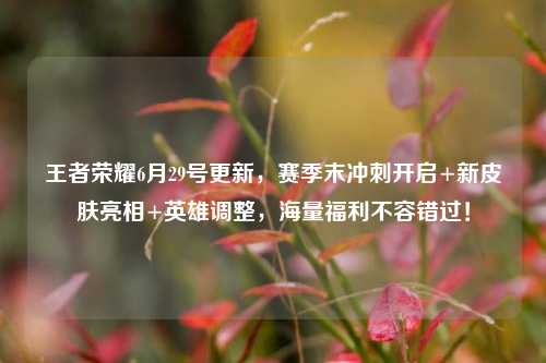 王者荣耀6月29号更新,赛季末冲刺开启+新皮肤亮相+英雄调整,海量福利不容错过!