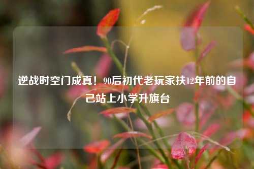 逆战时空门成真!90后初代老玩家扶12年前的自己站上小学升旗台