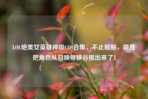 LOL绝美女英雄神级COS合集，不止脸贴，简直把角色从召唤师峡谷抠出来了！