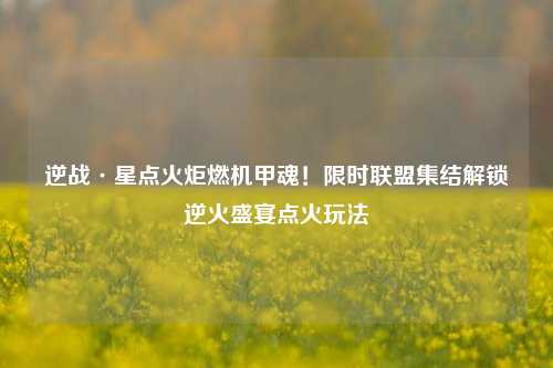 逆战·星点火炬燃机甲魂!限时联盟集结解锁逆火盛宴点火玩法