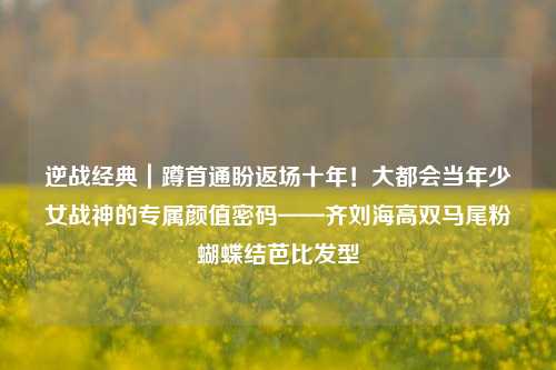 逆战经典|蹲首通盼返场十年!大都会当年少女战神的专属颜值密码——齐刘海高双马尾粉蝴蝶结芭比发型