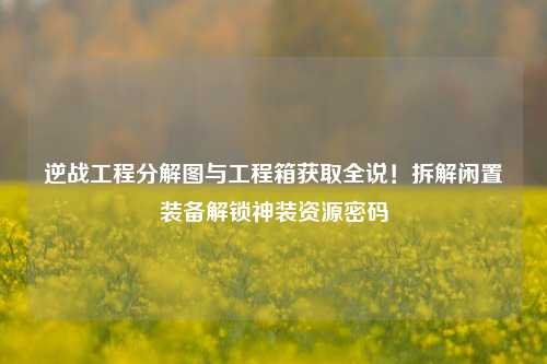 逆战工程分解图与工程箱获取全说！拆解闲置装备解锁神装资源密码