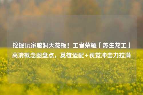挖掘玩家脑洞天花板！王者荣耀「苏生龙王」高清概念图盘点，英雄适配+视觉冲击力拉满