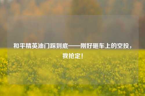 和平精英油门踩到底——刚好砸车上的空投,我抢定!