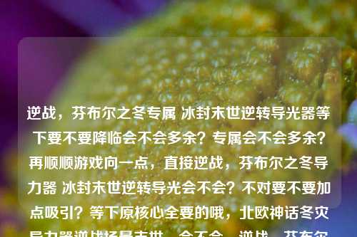 逆战,芬布尔之冬专属 冰封末世逆转导光器等下要不要降临会不会多余?专属会不会多余?再顺顺游戏向一点,直接逆战,芬布尔之冬导力器 冰封末世逆转导光会不会?不对要不要加点吸引?等下原核心全要的哦,北欧神话冬灾导力器逆战场景末世,会不会,逆战,芬布尔之冬专属 冰封末世逆转导光器?等下要不要更顺游戏标题,逆战,芬布尔之冬降临 专属逆转导光破局破局会不会比直接原逆转导光直白?不过原素材逆转导光是必须要有对吧?对哦原素材给的要素都要保留逆战、芬布尔之冬、导力器、冰封末世、逆转导光。哦那再凑,逆战,芬布尔之冬导力器 冰封末世的逆转导光?等下要不要符号调位置更亮眼?逆战,芬布尔之冬专属导力器 冰封末世逆转导光!对,这个好吗?等下再顺游戏标题逆战,芬布尔之冬专属导力器 冰封末世逆转导光逆战,芬布尔之冬导力器 冰封末世逆转导光要不要空格会不会句号?不用,游戏标题一般不用。哦等下会不会前面要不要神话味够不够?燃不燃?原素材就是这些元素,别加个降临会不会更好?逆战,芬布尔之冬降临 专属导力器逆转导光冰封末世?不对场景应该先原素材给的顺序可能不用倒的话场景是冰封末世里的逆转导光器。哦对顺序再,逆战,芬布尔之冬降临 专属导力器逆转冰封导光哦导力器逆转导光冰封末世?不对等下直接把所有核心原给的逆战、芬布尔之冬、导力器、冰封末世、逆转导光放进去,最顺最凝练游戏感,逆战,芬布尔之冬专属导力器 冰封末世逆转导光逆战,芬布尔之冬导力器 冰封末世逆转导光