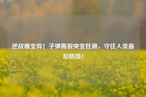 逆战爆变异!子弹撕裂突变狂潮,守住人类最后防线!