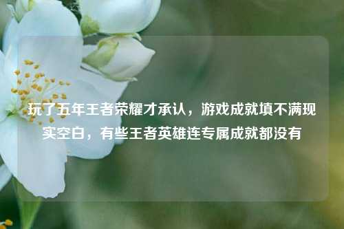 玩了五年王者荣耀才承认,游戏成就填不满现实空白,有些王者英雄连专属成就都没有